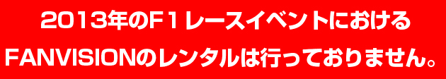 2013年のF1レースイベントにおけるFANVISIONのレンタルは、行っておりません。