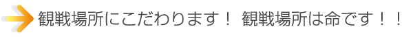 観戦場所にこだわります。 観戦場所は命です。