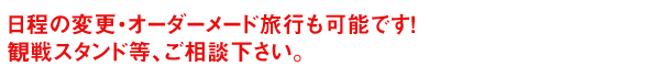 日程の変更・オーダーメード旅行も可能です。 観戦スタンド等、ご相談下さい。